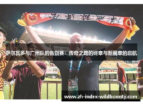 萨尔瓦多与广州队的告别赛：传奇之路的终章与新篇章的启航