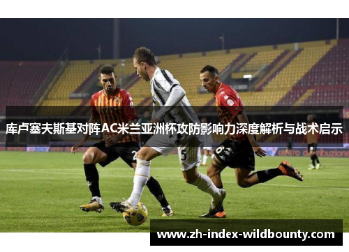 库卢塞夫斯基对阵AC米兰亚洲杯攻防影响力深度解析与战术启示