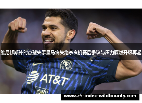 维尼修斯补时点球失手皇马痛失绝杀良机赛后争议与压力骤然升级再起